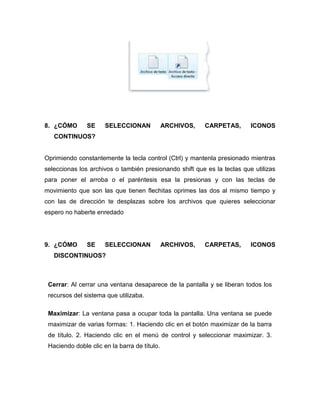 8. ¿CÓMO       SE     SELECCIONAN             ARCHIVOS,   CARPETAS,      ICONOS
   CONTINUOS?


Oprimiendo constantemente la tecla control (Ctrl) y mantenla presionado mientras
seleccionas los archivos o también presionando shift que es la teclas que utilizas
para poner el arroba o el paréntesis esa la presionas y con las teclas de
movimiento que son las que tienen flechitas oprimes las dos al mismo tiempo y
con las de dirección te desplazas sobre los archivos que quieres seleccionar
espero no haberte enredado




9. ¿CÓMO       SE     SELECCIONAN             ARCHIVOS,   CARPETAS,      ICONOS
   DISCONTINUOS?



 Cerrar: Al cerrar una ventana desaparece de la pantalla y se liberan todos los
 recursos del sistema que utilizaba.

 Maximizar: La ventana pasa a ocupar toda la pantalla. Una ventana se puede
 maximizar de varias formas: 1. Haciendo clic en el botón maximizar de la barra
 de título. 2. Haciendo clic en el menú de control y seleccionar maximizar. 3.
 Haciendo doble clic en la barra de título.
 