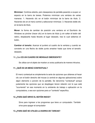 Minimizar: Continúa abierta, pero desaparece de pantalla pasando a ocupar un
 espacio en la barra de tareas. Podemos minimizar una ventana de varias
 maneras: 1. Haciendo clic en el botón minimizar de la barra de título. 2.
 Haciendo clic en el menú control y seleccionar minimizar. 3. Haciendo doble clic
 en la barra de título.

 Mover: la forma de cambiar de posición una ventana en el Escritorio de
 Windows es pinchar (hacer clic) en la barra de título (y sin soltar el botón del
 ratón), desplazarla hasta llevarla al lugar deseado, tras lo cual soltamos el
 botón.

 Cambiar el tamaño: Acercar el puntero al cuadro de la ventana y cuando se
 convierte en una flecha de doble punta arrastrar hasta que tome el tamaño
 deseado.

10. ¿Qué ES UN CUADRO DE MENSAJE EMERGENTE?

       Se utiliza con el objeto de mostrar un aviso publicaría de manera intrusiva.

11. ¿QUÉ ES UN MENÚ CONTEXTUAL?


   El menú contextual es simplemente la serie de opciones que obtienes al hacer
   clic con el botón derecho del mouse (o central en algunas aplicaciones) sobre
   algún elemento o porción de la pantalla. Se denomina "contextual" porque
   justamente las opciones que se despliegan tienen relación con lo que está
   "ocurriendo" en ese momento en tu ambiente de trabajo o aplicación en la
   computadora, o sea son opciones para un "contexto" específico.


12. ¿PARA QUÉ SIRVE EL BOTÓN INICIO?

       Sirve para ingresar a los programas que tiene un computador. También
       sirve para apagar el computador

13. ¿PARA QUÉ SE UTILIZA LA BARRA DE TAREAS?
 