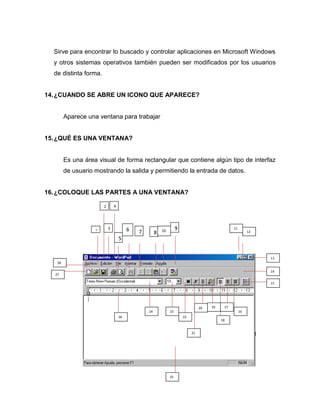 Sirve para encontrar lo buscado y controlar aplicaciones en Microsoft Windows
  y otros sistemas operativos también pueden ser modificados por los usuarios
  de distinta forma.


14. ¿CUANDO SE ABRE UN ICONO QUE APARECE?


        Aparece una ventana para trabajar


15. ¿QUÉ ES UNA VENTANA?


        Es una área visual de forma rectangular que contiene algún tipo de interfaz
        de usuario mostrando la salida y permitiendo la entrada de datos.


16. ¿COLOQUE LAS PARTES A UNA VENTANA?

                       2       4




                   1
                           3            6                10        9                             11
                                            7        8                                                     12

                                   5


                                                                                                                13
   28

                                                                                                                14
  27

                                                                                                                15




                                                                                 20   19    17
                                                24            23                                      16
                                   26                                  22
                                                                                           18


                                                                            21




                                                              25
 