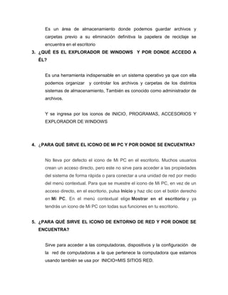 Es un área de almacenamiento donde podemos guardar archivos y
     carpetas previo a su eliminación definitiva la papelera de reciclaje se
     encuentra en el escritorio
3. ¿QUÉ ES EL EXPLORADOR DE WINDOWS Y POR DONDE ACCEDO A
  ÉL?


     Es una herramienta indispensable en un sistema operativo ya que con ella
     podemos organizar     y controlar los archivos y carpetas de los distintos
     sistemas de almacenamiento, También es conocido como administrador de
     archivos.


     Y se ingresa por los iconos de INICIO, PROGRAMAS, ACCESORIOS Y
     EXPLORADOR DE WINDOWS




4. ¿PARA QUÉ SIRVE EL ICONO DE MI PC Y POR DONDE SE ENCUENTRA?


     No lleva por defecto el icono de Mi PC en el escritorio. Muchos usuarios
     crean un acceso directo, pero este no sirve para acceder a las propiedades
     del sistema de forma rápida o para conectar a una unidad de red por medio
     del menú contextual. Para que se muestre el icono de Mi PC, en vez de un
     acceso directo, en el escritorio, pulsa Inicio y haz clic con el botón derecho
     en Mi PC. En el menú contextual elige Mostrar en el escritorio y ya
     tendrás un icono de Mi PC con todas sus funciones en tu escritorio.


5. ¿PARA QUÉ SIRVE EL ICONO DE ENTORNO DE RED Y POR DONDE SE
  ENCUENTRA?


     Sirve para acceder a las computadoras, dispositivos y la configuración de
     la red de computadoras a la que pertenece la computadora que estamos
     usando también se usa por INICIO=MIS SITIOS RED.
 