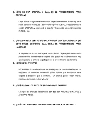 6. ¿QUÉ ES UNA CARPETA Y CUÁL ES EL PROCEDIMIENTO PARA
  CREARLA?


     Lugar donde se agrupa la información. El procedimiento es hacer clip en el
     botón derecho de mouse , seleccionar opción NUEVO, seleccionamos la
     opción CARPETA y aparecerá la carpeta y le pondrás un nombre oprimes
     ENTER y listo




7. ¿PUEDO CREAR DENTRO DE UNA CARPETA UNA SUBCARPETA?. ¿SI
  ESTO FUESE CORRECTO CUAL SERÍA EL PROCEDIMIENTO PARA
  HACERLO?


     Si se puede hacer una subcarpeta dentro de una carpeta pues es el mismo
     procedimiento cuando crea la carpeta solo que ya no se vera sino que hay
     que ingresar a la primera carpeta por eso el procedimiento es el mismo
8. ¿QUÉ ES UN ARCHIVO?


     Un archivo o fichero informativo es un conjunto de bits almacenado en un
     dispositivo un archivo es identificado por su nombre y la descripción de la
     carpeta o directorio que lo contiene.    un archivo puede crear, mover,
     modificar, aumentar ,reducir y borrar


9. ¿CUÁLES SON LOS TIPOS DE ARCHIVOS QUE EXISTEN?


     Los tipos de archivos básicamente son dos: son ARCHIVO BINARIOS y
     ARCHIVO ASCII.




10. ¿CUÁL ES LA DIFERENCIA ENTRE UNA CARPETA Y UN ARCHIVO?
 