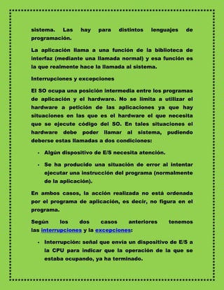 sistema.     Las    hay     para    distintos   lenguajes   de
programación.

La aplicación llama a una función de la biblioteca de
interfaz (mediante una llamada normal) y esa función es
la que realmente hace la llamada al sistema.

Interrupciones y excepciones

El SO ocupa una posición intermedia entre los programas
de aplicación y el hardware. No se limita a utilizar el
hardware a petición de las aplicaciones ya que hay
situaciones en las que es el hardware el que necesita
que se ejecute código del SO. En tales situaciones el
hardware     debe   poder    llamar    al   sistema,   pudiendo
deberse estas llamadas a dos condiciones:

     Algún dispositivo de E/S necesita atención.

     Se ha producido una situación de error al intentar
      ejecutar una instrucción del programa (normalmente
      de la aplicación).

En ambos casos, la acción realizada no está ordenada
por el programa de aplicación, es decir, no figura en el
programa.

Según       los     dos     casos      anteriores      tenemos
las interrupciones y la excepciones:

     Interrupción: señal que envía un dispositivo de E/S a
      la CPU para indicar que la operación de la que se
      estaba ocupando, ya ha terminado.
 