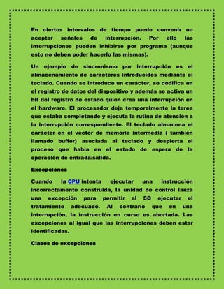En ciertos intervalos de tiempo puede convenir no
aceptar   señales     de     interrupción.     Por      ello   las
interrupciones pueden inhibirse por programa (aunque
esto no deben poder hacerlo las mismas).

Un ejemplo de sincronismo por interrupción es el
almacenamiento de caracteres introducidos mediante el
teclado. Cuando se introduce un carácter, se codifica en
el registro de datos del dispositivo y además se activa un
bit del registro de estado quien crea una interrupción en
el hardware. El procesador deja temporalmente la tarea
que estaba completando y ejecuta la rutina de atención a
la interrupción correspondiente. El teclado almacena el
carácter en el vector de memoria intermedia ( también
llamado buffer) asociada al teclado y despierta el
proceso que había en el estado de espera de la
operación de entrada/salida.

Excepciones

Cuando    la CPU intenta       ejecutar      una     instrucción
incorrectamente construida, la unidad de control lanza
una   excepción     para     permitir   al   SO    ejecutar     el
tratamiento      adecuado.    Al   contrario      que   en     una
interrupción, la instrucción en curso es abortada. Las
excepciones al igual que las interrupciones deben estar
identificadas.

Clases de excepciones
 