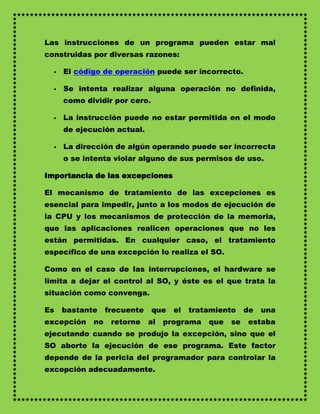 Las instrucciones de un programa pueden estar mal
construidas por diversas razones:

     El código de operación puede ser incorrecto.

     Se intenta realizar alguna operación no definida,
      como dividir por cero.

     La instrucción puede no estar permitida en el modo
      de ejecución actual.

     La dirección de algún operando puede ser incorrecta
      o se intenta violar alguno de sus permisos de uso.

Importancia de las excepciones

El mecanismo de tratamiento de las excepciones es
esencial para impedir, junto a los modos de ejecución de
la CPU y los mecanismos de protección de la memoria,
que las aplicaciones realicen operaciones que no les
están permitidas. En cualquier caso, el tratamiento
específico de una excepción lo realiza el SO.

Como en el caso de las interrupciones, el hardware se
limita a dejar el control al SO, y éste es el que trata la
situación como convenga.

Es    bastante    frecuente    que   el   tratamiento    de   una
excepción    no    retorne    al   programa   que   se   estaba
ejecutando cuando se produjo la excepción, sino que el
SO aborte la ejecución de ese programa. Este factor
depende de la pericia del programador para controlar la
excepción adecuadamente.
 