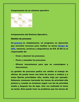 Componentes de un sistema operativo




Componentes del Sistema Operativo.

Gestión de procesos

Un proceso es simplemente, un programa en ejecución
que necesita recursos para realizar su tarea: tiempo de
CPU, memoria, archivos y dispositivos de E/S. El SO es el
responsable de:

     Crear y destruir los procesos.

     Parar y reanudar los procesos.

     Ofrecer mecanismos para que se comuniquen y
      sincronicen.

La gestión de procesos podría ser similar al trabajo de
oficina. Se puede tener una lista de tareas a realizar y a
estas fijarles prioridades alta, media, baja por ejemplo.
Debemos comenzar haciendo las tareas de prioridad alta
primero y cuando se terminen seguir con las de prioridad
media y después las de baja. Una vez realizada la tarea
se tacha. Esto puede traer un problema que las tareas de
 