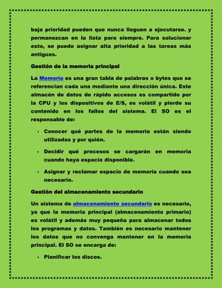 baja prioridad pueden que nunca lleguen a ejecutarse. y
permanezcan en la lista para siempre. Para solucionar
esto, se puede asignar alta prioridad a las tareas más
antiguas.

Gestión de la memoria principal

La Memoria es una gran tabla de palabras o bytes que se
referencian cada una mediante una dirección única. Este
almacén de datos de rápido accesos es compartido por
la CPU y los dispositivos de E/S, es volátil y pierde su
contenido en los fallos del sistema. El SO es el
responsable de:

     Conocer qué partes de la memoria están siendo
      utilizadas y por quién.

     Decidir qué procesos se cargarán en memoria
      cuando haya espacio disponible.

     Asignar y reclamar espacio de memoria cuando sea
      necesario.

Gestión del almacenamiento secundario

Un sistema de almacenamiento secundario es necesario,
ya que la memoria principal (almacenamiento primario)
es volátil y además muy pequeña para almacenar todos
los programas y datos. También es necesario mantener
los datos que no convenga mantener en la memoria
principal. El SO se encarga de:

     Planificar los discos.
 