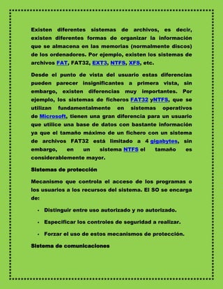 Existen    diferentes      sistemas    de    archivos,   es   decir,
existen diferentes formas de organizar la información
que se almacena en las memorias (normalmente discos)
de los ordenadores. Por ejemplo, existen los sistemas de
archivos FAT, FAT32, EXT3, NTFS, XFS, etc.

Desde el punto de vista del usuario estas diferencias
pueden parecer insignificantes a primera vista, sin
embargo,    existen     diferencias        muy   importantes.   Por
ejemplo, los sistemas de ficheros FAT32 yNTFS, que se
utilizan   fundamentalmente           en    sistemas     operativos
de Microsoft, tienen una gran diferencia para un usuario
que utilice una base de datos con bastante información
ya que el tamaño máximo de un fichero con un sistema
de archivos FAT32 está limitado a 4 gigabytes, sin
embargo,      en      un     sistema NTFS el         tamaño      es
considerablemente mayor.

Sistemas de protección

Mecanismo que controla el acceso de los programas o
los usuarios a los recursos del sistema. El SO se encarga
de:

     Distinguir entre uso autorizado y no autorizado.

     Especificar los controles de seguridad a realizar.

     Forzar el uso de estos mecanismos de protección.

Sistema de comunicaciones
 