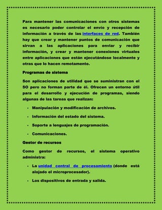 Para mantener las comunicaciones con otros sistemas
es necesario poder controlar el envío y recepción de
información a través de las interfaces de red. También
hay que crear y mantener puntos de comunicación que
sirvan   a    las   aplicaciones     para    enviar   y   recibir
información, y crear y mantener conexiones virtuales
entre aplicaciones que están ejecutándose localmente y
otras que lo hacen remotamente.

Programas de sistema

Son aplicaciones de utilidad que se suministran con el
SO pero no forman parte de él. Ofrecen un entorno útil
para el desarrollo y ejecución de programas, siendo
algunas de las tareas que realizan:

     Manipulación y modificación de archivos.

     Información del estado del sistema.

     Soporte a lenguajes de programación.

     Comunicaciones.

Gestor de recursos

Como     gestor     de   recursos,    el    sistema   operativo
administra:

     La unidad central de procesamiento (donde está
      alojado el microprocesador).

     Los dispositivos de entrada y salida.
 