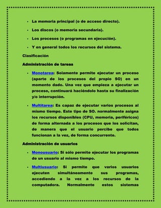    La memoria principal (o de acceso directo).

     Los discos (o memoria secundaria).

     Los procesos (o programas en ejecución).

     Y en general todos los recursos del sistema.

Clasificación

Administración de tareas

     Monotarea: Solamente permite ejecutar un proceso
      (aparte de los procesos del propio SO) en un
      momento dado. Una vez que empieza a ejecutar un
      proceso, continuará haciéndolo hasta su finalización
      y/o interrupción.

     Multitarea: Es capaz de ejecutar varios procesos al
      mismo tiempo. Este tipo de SO. normalmente asigna
      los recursos disponibles (CPU, memoria, periféricos)
      de forma alternada a los procesos que los solicitan,
      de   manera     que       el    usuario    percibe     que   todos
      funcionan a la vez, de forma concurrente.

Administración de usuarios

     Monousuario: Si sólo permite ejecutar los programas
      de un usuario al mismo tiempo.

     Multiusuario:       Si    permite        que    varios     usuarios
      ejecuten      simultáneamente                  sus     programas,
      accediendo      a    la        vez   a   los    recursos     de   la
      computadora.             Normalmente           estos     sistemas
 