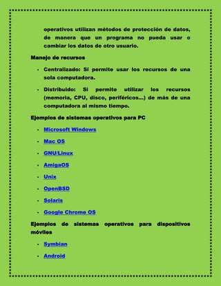 operativos utilizan métodos de protección de datos,
      de manera que un programa no pueda usar o
      cambiar los datos de otro usuario.

Manejo de recursos

     Centralizado: Si permite usar los recursos de una
      sola computadora.

     Distribuido:   Si   permite   utilizar   los   recursos
      (memoria, CPU, disco, periféricos...) de más de una
      computadora al mismo tiempo.

Ejemplos de sistemas operativos para PC

     Microsoft Windows

     Mac OS

     GNU/Linux

     AmigaOS

     Unix

     OpenBSD

     Solaris

     Google Chrome OS

Ejemplos     de   sistemas   operativos    para   dispositivos
móviles

     Symbian

     Android
 