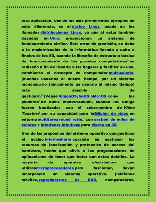 otra aplicación. Uno de los más prominentes ejemplos de
esta    diferencia,   es    el núcleo    Linux,      usado    en   las
llamadas distribuciones Linux, ya que al estar también
basadas      en Unix,      proporcionan         un    sistema       de
funcionamiento similar. Este error de precisión, se debe
a la modernización de la informática llevada a cabo a
finales de los 80, cuando la filosofía de estructura básica
de funcionamiento de los grandes computadores2 se
rediseñó a fin de llevarla a los hogares y facilitar su uso,
cambiando     el concepto        de computador multiusuario,
(muchos usuarios al mismo tiempo) por un sistema
monousuario (únicamente un usuario al mismo tiempo)
más                           sencillo                              de
gestionar.3 (Véase AmigaOS, beOS oMacOS como                       los
pioneros4 de dicha modernización, cuando los Amiga
fueron     bautizados      con    el    sobrenombre          de Video
Toasters5 por su capacidad para laEdición de vídeo en
entorno multitarea round robin, con gestión de miles de
colores e interfaces intuitivos para diseño en 3D.

Uno de los propósitos del sistema operativo que gestiona
el     núcleo intermediario consiste        en       gestionar     los
recursos de localización y protección de acceso del
hardware, hecho que alivia a los programadores de
aplicaciones de tener que tratar con estos detalles. La
mayoría        de          aparatos        electrónicos            que
utilizanmicroprocesadores para             funcionar,          llevan
incorporado      un        sistema       operativo.      (teléfonos
móviles, reproductores           de      DVD,        computadoras,
 