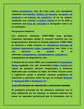 radios, enrutadores, etc). En cuyo caso, son manejados
mediante una Interfaz Gráfica de Usuario, un gestor de
ventanas o un entorno de escritorio, si es un celular,
mediante una consola o control remoto si es un DVD y,
mediante una línea de comandos o navegador web si es
un enrutador.

Perspectiva histórica

Los   primeros   sistemas    (1945-1955)   eran    grandes
máquinas operadas desde la consola maestra por los
programadores. Durante la década siguiente (1955-1965)
se llevaron a cabo avances en elhardware: lectoras de
tarjetas, impresoras, cintas magnéticas, etc. Esto a su
vez      provocó        un       avance       en          el
software: compiladores, ensambladores, cargadores,
manejadores de dispositivos, etc.

A finales de los años 1980, una computadora Commodore
Amiga equipada con una aceleradora Video Toaster era
capaz de producir efectos comparados a sistemas
dedicados que costaban el triple. Un Video Toaster junto
a Lightwave ayudó a producir muchos programas de
televisión y películas, entre las que se incluyen Babylon
5, Seaquest DSV y Terminator II.6

[editar]Problemas de explotación y soluciones iniciales

El problema principal de los primeros sistemas era la
baja utilización de los mismos, la primera solución fue
poner un operador profesional que lo manejase, con lo
 