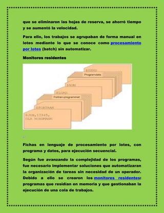 que se eliminaron las hojas de reserva, se ahorró tiempo
y se aumentó la velocidad.

Para ello, los trabajos se agrupaban de forma manual en
lotes mediante lo que se conoce como procesamiento
por lotes (batch) sin automatizar.

Monitores residentes




Fichas en lenguaje de procesamiento por lotes, con
programa y datos, para ejecución secuencial.

Según fue avanzando la complejidad de los programas,
fue necesario implementar soluciones que automatizaran
la organización de tareas sin necesidad de un operador.
Debido   a ello se     crearon los monitores residentes:
programas que residían en memoria y que gestionaban la
ejecución de una cola de trabajos.
 