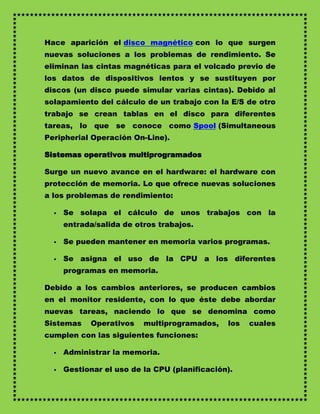 Hace aparición el disco magnético con lo que surgen
nuevas soluciones a los problemas de rendimiento. Se
eliminan las cintas magnéticas para el volcado previo de
los datos de dispositivos lentos y se sustituyen por
discos (un disco puede simular varias cintas). Debido al
solapamiento del cálculo de un trabajo con la E/S de otro
trabajo se crean tablas en el disco para diferentes
tareas, lo que se conoce como Spool (Simultaneous
Peripherial Operación On-Line).

Sistemas operativos multiprogramados

Surge un nuevo avance en el hardware: el hardware con
protección de memoria. Lo que ofrece nuevas soluciones
a los problemas de rendimiento:

     Se solapa el cálculo de unos trabajos con la
      entrada/salida de otros trabajos.

     Se pueden mantener en memoria varios programas.

     Se asigna el uso de la CPU a los diferentes
      programas en memoria.

Debido a los cambios anteriores, se producen cambios
en el monitor residente, con lo que éste debe abordar
nuevas tareas, naciendo lo que se denomina como
Sistemas    Operativos    multiprogramados,    los   cuales
cumplen con las siguientes funciones:

     Administrar la memoria.

     Gestionar el uso de la CPU (planificación).
 