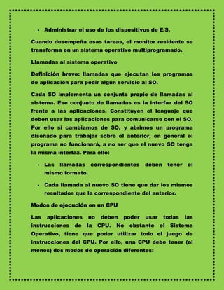    Administrar el uso de los dispositivos de E/S.

Cuando desempeña esas tareas, el monitor residente se
transforma en un sistema operativo multiprogramado.

Llamadas al sistema operativo

Definición breve: llamadas que ejecutan los programas
de aplicación para pedir algún servicio al SO.

Cada SO implementa un conjunto propio de llamadas al
sistema. Ese conjunto de llamadas es la interfaz del SO
frente a las aplicaciones. Constituyen el lenguaje que
deben usar las aplicaciones para comunicarse con el SO.
Por ello si cambiamos de SO, y abrimos un programa
diseñado para trabajar sobre el anterior, en general el
programa no funcionará, a no ser que el nuevo SO tenga
la misma interfaz. Para ello:

     Las   llamadas    correspondientes     deben       tener    el
      mismo formato.

     Cada llamada al nuevo SO tiene que dar los mismos
      resultados que la correspondiente del anterior.

Modos de ejecución en un CPU

Las   aplicaciones     no    deben   poder   usar    todas       las
instrucciones    de    la   CPU.   No   obstante    el   Sistema
Operativo, tiene que poder utilizar todo el juego de
instrucciones del CPU. Por ello, una CPU debe tener (al
menos) dos modos de operación diferentes:
 