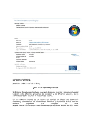 SISTEMA OPERATIVO:

(SISTEMA OPERATIVO DE 32 BITS)

                            ¿Qué es un Sistema Operativo?

Un Sistema Operativo es el software encargado de ejercer el control y coordinar el uso del
hardware entre diferentes programas de aplicación y los diferentes usuarios. Es un
administrador de los recursos de hardware del sistema.

En una definición informal es un sistema que consiste en ofrecer una distribución
ordenada y controlada de los procesadores, memorias y dispositivos de E/S entre los
diversos         programas         que          compiten            por             ellos.
A pesar de que todos nosotros usamos sistemas operativos casi a diario, es difícil definir
 