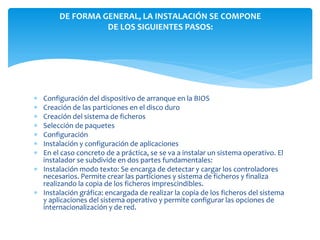 DE FORMA GENERAL, LA INSTALACIÓN SE COMPONE
                  DE LOS SIGUIENTES PASOS:




 Configuración del dispositivo de arranque en la BIOS
 Creación de las particiones en el disco duro
 Creación del sistema de ficheros
 Selección de paquetes
 Configuración
 Instalación y configuración de aplicaciones
 En el caso concreto de a práctica, se se va a instalar un sistema operativo. El
  instalador se subdivide en dos partes fundamentales:
 Instalación modo texto: Se encarga de detectar y cargar los controladores
  necesarios. Permite crear las particiones y sistema de ficheros y finaliza
  realizando la copia de los ficheros imprescindibles.
 Instalación gráfica: encargada de realizar la copia de los ficheros del sistema
  y aplicaciones del sistema operativo y permite configurar las opciones de
  internacionalización y de red.
 