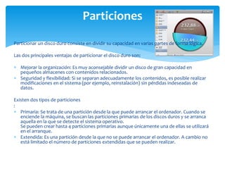 Particiones

Particionar un disco duro consiste en dividir su capacidad en varias partes de forma lógica.

Las dos principales ventajas de particionar el disco duro son:

 Mejorar la organización: Es muy aconsejable dividir un disco de gran capacidad en
  pequeños almacenes con contenidos relacionados.
 Seguridad y flexibilidad: Si se separan adecuadamente los contenidos, es posible realizar
  modificaciones en el sistema (por ejemplo, reinstalación) sin pérdidas indeseadas de
  datos.

Existen dos tipos de particiones
:
 Primaria: Se trata de una partición desde la que puede arrancar el ordenador. Cuando se
   enciende la máquina, se buscan las particiones primarias de los discos duros y se arranca
   aquella en la que se detecte el sistema operativo.
   Se pueden crear hasta 4 particiones primarias aunque únicamente una de ellas se utilizará
   en el arranque.
 Extendida: Es una partición desde la que no se puede arrancar el ordenador. A cambio no
   está limitado el número de particiones extendidas que se pueden realizar.
 