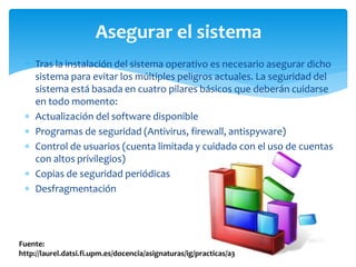 Asegurar el sistema
  Tras la instalación del sistema operativo es necesario asegurar dicho
   sistema para evitar los múltiples peligros actuales. La seguridad del
   sistema está basada en cuatro pilares básicos que deberán cuidarse
   en todo momento:
  Actualización del software disponible
  Programas de seguridad (Antivirus, firewall, antispyware)
  Control de usuarios (cuenta limitada y cuidado con el uso de cuentas
   con altos privilegios)
  Copias de seguridad periódicas
  Desfragmentación




Fuente:
http://laurel.datsi.fi.upm.es/docencia/asignaturas/ig/practicas/a3
 