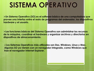 Un Sistema Operativo (SO) es el software básico de una computadora que
provee una interfaz entre el resto de programas del ordenador, los dispositivos
hardware y el usuario.


Las funciones básicas del Sistema Operativo son administrar los recursos
de la máquina, coordinar el hardware y organizar archivos y directorios en
dispositivos de almacenamiento.


Los Sistemas Operativos más utilizados son Dos, Windows, Linux y Mac.
Algunos SO ya vienen con un navegador integrado, como Windows que
trae el navegador Internet Explorer.
 