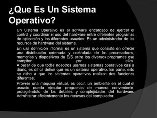 ¿Que Es Un Sistema
Operativo?
 Un Sistema Operativo es el software encargado de ejercer el
 control y coordinar el uso del hardware entre diferentes programas
 de aplicación y los diferentes usuarios. Es un administrador de los
 recursos de hardware del sistema.
 En una definición informal es un sistema que consiste en ofrecer
 una distribución ordenada y controlada de los procesadores,
 memorias y dispositivos de E/S entre los diversos programas que
 compiten                             por                         ellos.
 A pesar de que todos nosotros usamos sistemas operativos casi a
 diario, es difícil definir qué es un sistema operativo. En parte, esto
 se debe a que los sistemas operativos realizan dos funciones
 diferentes.
 Proveer una máquina virtual, es decir, un ambiente en el cual el
 usuario pueda ejecutar programas de manera conveniente,
 protegiéndolo de los detalles y complejidades del hardware.
 Administrar eficientemente los recursos del computador.
 