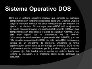 Sistema Operativo DOS
 DOS es un sistema operativo modular que consiste de múltiples
 componentes con funciones especiales cada uno. Cuando DOS se
 carga a memoria, muchos de estos componentes se mueven, se
 ajustan o se eliminan. Sin embargo, cuando DOS está en ejecución
 se puede considerar como una entidad relativamente estática y sus
 componentes son predecibles y fáciles de estudiar. Además, DOS
 está muy ligado con la arquitectura de la IBM-PC
 (microcomputadora basada en el procesador de intel 8088) y en las
 PCs basadas en procesador 8086, por esta razón DOS únicamente
 trabaja en un megabyte de memoria, utilizando la forma
 segmentación como parte de su manejo de memoria. DOS no es
 un sistema operativo multitareas, por lo que si un programa crea un
 programa hijo, éste tendrá todo el control del sistema hasta que
 termine su ejecución, y el programa padre pueda continuar su
 ejecución.
 