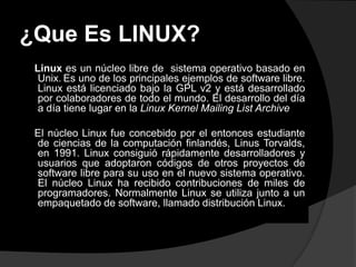 ¿Que Es LINUX?
 Linux es un núcleo libre de sistema operativo basado en
  Unix. Es uno de los principales ejemplos de software libre.
  Linux está licenciado bajo la GPL v2 y está desarrollado
  por colaboradores de todo el mundo. El desarrollo del día
  a día tiene lugar en la Linux Kernel Mailing List Archive

 El núcleo Linux fue concebido por el entonces estudiante
 de ciencias de la computación finlandés, Linus Torvalds,
 en 1991. Linux consiguió rápidamente desarrolladores y
 usuarios que adoptaron códigos de otros proyectos de
 software libre para su uso en el nuevo sistema operativo.
 El núcleo Linux ha recibido contribuciones de miles de
 programadores. Normalmente Linux se utiliza junto a un
 empaquetado de software, llamado distribución Linux.
 