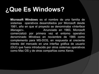 ¿Que Es Windows?
 Microsoft Windows es el nombre de una familia de
 sistemas operativos desarrollados por Microsoft desde
 1981, año en que el proyecto se denominaba «Interface
 Manager».                Anunciado en 1983, Microsoft
 comercializó por primera vez el entorno operativo
 denominado Windows en noviembre de 1985 como
 complemento para MS-DOS, en respuesta al creciente
 interés del mercado en una interfaz gráfica de usuario
 (GUI) que fuera introducido por otros sistemas operativos
 como Mac OS y de otras compañías como Xerox.
 
