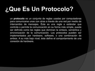 ¿Que Es Un Protocolo?
 un protocolo es un conjunto de reglas usadas por computadoras
 para comunicarse unas con otras a través de una red por medio de
 intercambio de mensajes. Éste es una regla o estándar que
 controla o permite la comunicación en su forma más simple, puede
 ser definido como las reglas que dominan la sintaxis, semántica y
 sincronización de la comunicación. Los protocolos pueden ser
 implementados por hardware, software, o una combinación de
 ambos. A su más bajo nivel, éste define el comportamiento de una
 conexión de hardware.
 