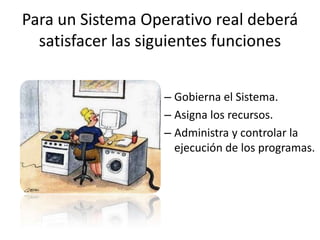 Para un Sistema Operativo real deberá
  satisfacer las siguientes funciones


                   – Gobierna el Sistema.
                   – Asigna los recursos.
                   – Administra y controlar la
                     ejecución de los programas.
 