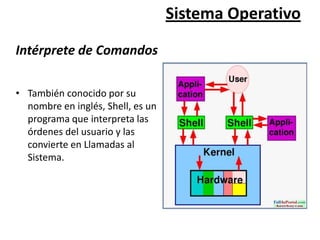 Sistema Operativo

Intérprete de Comandos

• También conocido por su
  nombre en inglés, Shell, es un
  programa que interpreta las
  órdenes del usuario y las
  convierte en Llamadas al
  Sistema.
 
