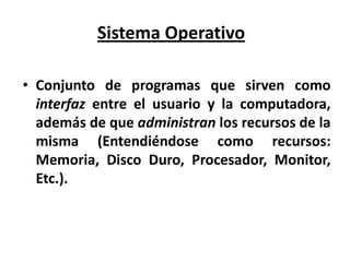 Sistema Operativo

• Conjunto de programas que sirven como
  interfaz entre el usuario y la computadora,
  además de que administran los recursos de la
  misma (Entendiéndose como recursos:
  Memoria, Disco Duro, Procesador, Monitor,
  Etc.).
 