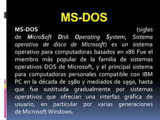 MS-DOS
MS-DOS                                        (siglas
de MicroSoft Disk Operating System, Sistema
operativo de disco de Microsoft) es un sistema
operativo para computadoras basados en x86 Fue el
miembro más popular de la familia de sistemas
operativos DOS de Microsoft, y el principal sistema
para computadoras personales compatible con IBM
PC en la década de 1980 y mediados de 1990, hasta
que fue sustituida gradualmente por sistemas
operativos que ofrecían una interfaz gráfica de
usuario, en particular por varias generaciones
de Microsoft Windows.
 