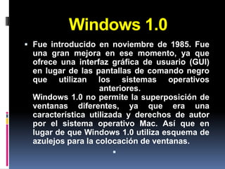 Windows 1.0
 Fue introducido en noviembre de 1985. Fue
 una gran mejora en ese momento, ya que
 ofrece una interfaz gráfica de usuario (GUI)
 en lugar de las pantallas de comando negro
 que utilizan los sistemas operativos
                   anteriores.
 Windows 1.0 no permite la superposición de
 ventanas diferentes, ya que era una
 característica utilizada y derechos de autor
 por el sistema operativo Mac. Así que en
 lugar de que Windows 1.0 utiliza esquema de
 azulejos para la colocación de ventanas.
                       
 