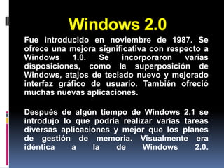 Windows 2.0
Fue introducido en noviembre de 1987. Se
ofrece una mejora significativa con respecto a
Windows      1.0.  Se   incorporaron    varias
disposiciones, como la superposición de
Windows, atajos de teclado nuevo y mejorado
interfaz gráfico de usuario. También ofreció
muchas nuevas aplicaciones.

Después de algún tiempo de Windows 2.1 se
introdujo lo que podría realizar varias tareas
diversas aplicaciones y mejor que los planes
de gestión de memoria. Visualmente era
idéntica    a    la    de     Windows      2.0.
 