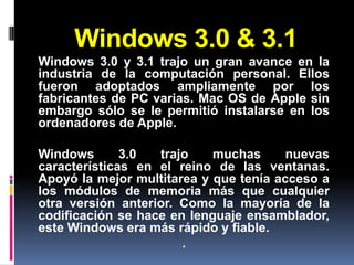 Windows 3.0 & 3.1
Windows 3.0 y 3.1 trajo un gran avance en la
industria de la computación personal. Ellos
fueron adoptados ampliamente por los
fabricantes de PC varias. Mac OS de Apple sin
embargo sólo se le permitió instalarse en los
ordenadores de Apple.

Windows       3.0  trajo    muchas      nuevas
características en el reino de las ventanas.
Apoyó la mejor multitarea y que tenía acceso a
los módulos de memoria más que cualquier
otra versión anterior. Como la mayoría de la
codificación se hace en lenguaje ensamblador,
este Windows era más rápido y fiable.
                       .
 