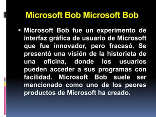 Microsoft Bob Microsoft Bob
 Microsoft Bob fue un experimento de
  interfaz gráfica de usuario de Microsoft
  que fue innovador, pero fracasó. Se
  presentó una visión de la historieta de
  una oficina, donde los usuarios
  pueden acceder a sus programas con
  facilidad. Microsoft Bob suele ser
 mencionado como uno de los peores
 productos de Microsoft ha creado.
 
