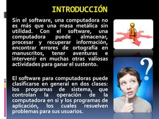 INTRODUCCIÓN
Sin el software, una computadora no
es más que una masa metálica sin
utilidad. Con el software, una
computadora       puede     almacenar,
procesar y recuperar información,
encontrar errores de ortografía en
manuscritos, tener aventuras e
intervenir en muchas otras valiosas
actividades para ganar el sustento.

El software para computadoras puede
clasificarse en general en dos clases:
los programas de sistema, que
controlan la operación de la
computadora en si y los programas de
aplicación, los cuales resuelven
problemas para sus usuarios.
 