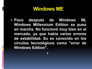 Windows ME

 Poco   después de Windows 98,
 Windows Millennium Edition se puso
 en marcha. No funcionó muy bien en el
 mercado, ya que había varios errores
 de estabilidad. Su es conocido en los
 círculos tecnológicos como "error de
 Windows Edition".
                  
 