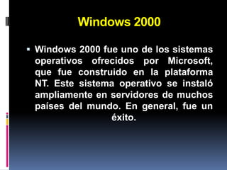 Windows 2000

 Windows 2000 fue uno de los sistemas
 operativos ofrecidos por Microsoft,
 que fue construido en la plataforma
 NT. Este sistema operativo se instaló
 ampliamente en servidores de muchos
 países del mundo. En general, fue un
                éxito.
 