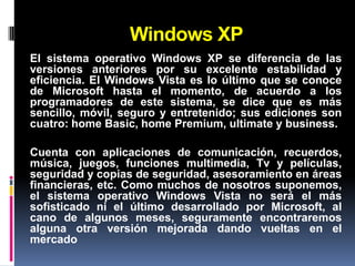 Windows XP
El sistema operativo Windows XP se diferencia de las
versiones anteriores por su excelente estabilidad y
eficiencia. El Windows Vista es lo último que se conoce
de Microsoft hasta el momento, de acuerdo a los
programadores de este sistema, se dice que es más
sencillo, móvil, seguro y entretenido; sus ediciones son
cuatro: home Basic, home Premium, ultimate y business.

Cuenta con aplicaciones de comunicación, recuerdos,
música, juegos, funciones multimedia, Tv y películas,
seguridad y copias de seguridad, asesoramiento en áreas
financieras, etc. Como muchos de nosotros suponemos,
el sistema operativo Windows Vista no será el más
sofisticado ni el último desarrollado por Microsoft, al
cano de algunos meses, seguramente encontraremos
alguna otra versión mejorada dando vueltas en el
mercado
 