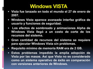 Windows VISTA
 Vista fue lanzado en todo el mundo el 27 de enero de
    2007.
   Windows Vista aparece avanzada interfaz gráfica de
    usuario y funciones de seguridad.
    Los efectos de sombreado y animaciones Alpha de
    Windows Vista llegó a un costo de corte de los
    recursos del sistema.
   Gran cantidad de recursos del sistema se requiere
    para ejecutar Windows Vista sin problemas.
   Requisito mínimo de memoria RAM era de 2 GB.
   Estos problemas impedido la amplia adopción de
    Vista por las masas. Así que Vista no es considerado
    como un sistema operativo de éxito en comparación
    con versiones anteriores de Windows.
 