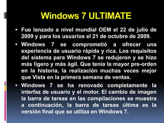 Windows 7 ULTIMATE
 Fue lanzado a nivel mundial OEM el 22 de julio de
  2009 y para los usuarios el 21 de octubre de 2009.
 Windows 7 se comprometió a ofrecer una
  experiencia de usuario rápida y rica. Los requisitos
  del sistema para Windows 7 se redujeron y se hizo
  más ligero y más ágil. Que tenía la mayor pre-orden
  en la historia, la realización muchas veces mejor
  que Vista en la primera semana de ventas.
 Windows 7 se ha renovado completamente la
  interfaz de usuario y el motor. El cambio de imagen
  la barra de tareas en las compilaciones se muestra
  a continuación, la barra de tareas última es la
  versión final que se utiliza en Windows 7.
 