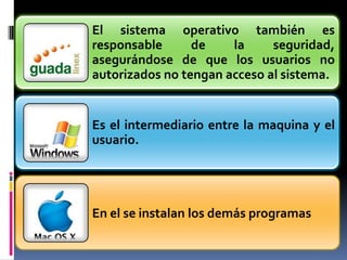 El sistema operativo también es
responsable      de    la     seguridad,
asegurándose de que los usuarios no
autorizados no tengan acceso al sistema.


Es el intermediario entre la maquina y el
usuario.




En el se instalan los demás programas
 