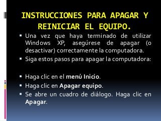 INSTRUCCIONES PARA APAGAR Y
    REINICIAR EL EQUIPO.
 Una vez que haya terminado de utilizar
  Windows XP, asegúrese de apagar (o
  desactivar) correctamente la computadora.
 Siga estos pasos para apagar la computadora:

 Haga clic en el menú Inicio.
 Haga clic en Apagar equipo.
 Se abre un cuadro de diálogo. Haga clic en
  Apagar.
 