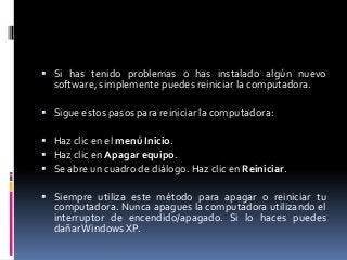  Si has tenido problemas o has instalado algún nuevo
  software, simplemente puedes reiniciar la computadora.

 Sigue estos pasos para reiniciar la computadora:

 Haz clic en el menú Inicio.
 Haz clic en Apagar equipo.
 Se abre un cuadro de diálogo. Haz clic en Reiniciar.

 Siempre utiliza este método para apagar o reiniciar tu
  computadora. Nunca apagues la computadora utilizando el
  interruptor de encendido/apagado. Si lo haces puedes
  dañar Windows XP.
 