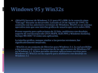 Windows 95 y Win32s
   :(Win95) Sucesor de Windows 3.11 para PC's IBM. Se le conoció cómo
    "Chicago" durante su desarrollo. Lanzado el 24 de Agosto de 1995. En
    contraste con las anteriores versiones de Windows, Win95 es un sistema
    operativo más que una interfaz gráfica de usuario que corre sobre DOS.
    Provee soporte para aplicaciones de 32 bits, multitarea con desalojo,
    soporte de red incorparado (TCP/IP,IPX, SLIP, PPP, y Windows Sockets).
    Incluye MS-DOS 7.0 como una aplicación.
    La interfaz gráfica, aunque similar a las previas versiones, fue
    significativamente mejorada.
    : Win32s es un conjunto de librerías para Windows 3.1, la cual posibilita
    a los usuarios de correr la mayorías de las aplicaciones de Windows NT
    en Windows 3.1. Si bien permite ejecutar aplicaciones escritas para
    Windows NT, Win32s no da soporte para multitares con desalojo en
    Windows 3.1
 
