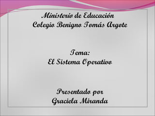 Ministerio de Educación
Colegio Benigno Tomás Argote


            Tema:
    El Sistema Operativo


      Presentado por
     Graciela Miranda
 