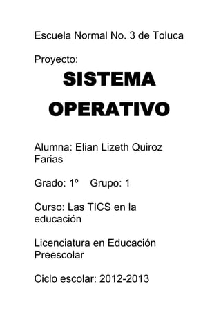 Escuela Normal No. 3 de Toluca

Proyecto:

      SISTEMA
  OPERATIVO
Alumna: Elian Lizeth Quiroz
Farias

Grado: 1º   Grupo: 1

Curso: Las TICS en la
educación

Licenciatura en Educación
Preescolar

Ciclo escolar: 2012-2013
 