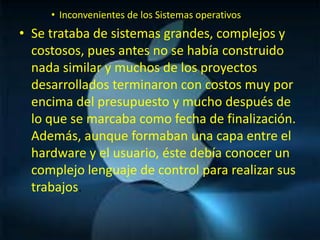 • Inconvenientes de los Sistemas operativos
• Se trataba de sistemas grandes, complejos y
  costosos, pues antes no se había construido
  nada similar y muchos de los proyectos
  desarrollados terminaron con costos muy por
  encima del presupuesto y mucho después de
  lo que se marcaba como fecha de finalización.
  Además, aunque formaban una capa entre el
  hardware y el usuario, éste debía conocer un
  complejo lenguaje de control para realizar sus
  trabajos.
 
